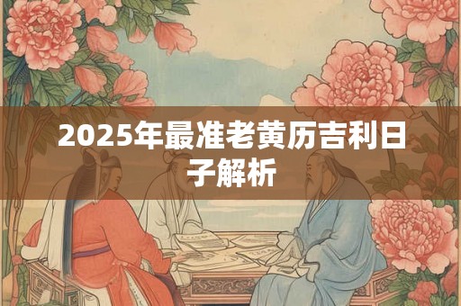 2025年最准老黄历吉利日子解析 2025年最准老黄历吉利日子解析