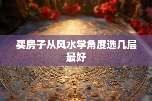 买房子从风水学角度选几层最好 买房子从风水学角度选几层最好