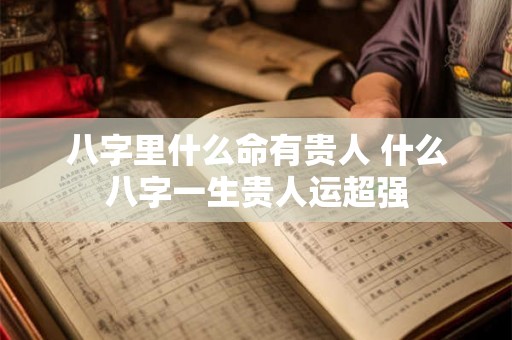八字里什么命有贵人 什么八字一生贵人运超强 八字里什么命有贵人 什么八字一生贵人运超强