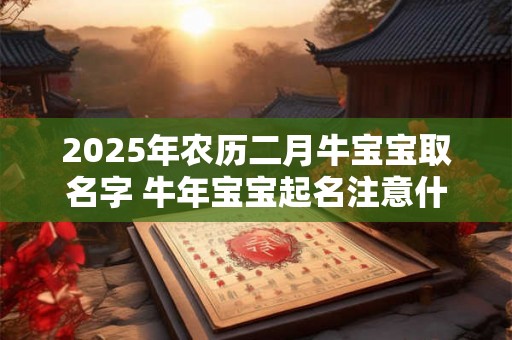 2025年农历二月牛宝宝取名字 牛年宝宝起名注意什么 2025年农历二月牛宝宝取名字 牛年宝宝起名注意什么