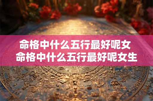 命格中什么五行最好呢女 命格中什么五行最好呢女生