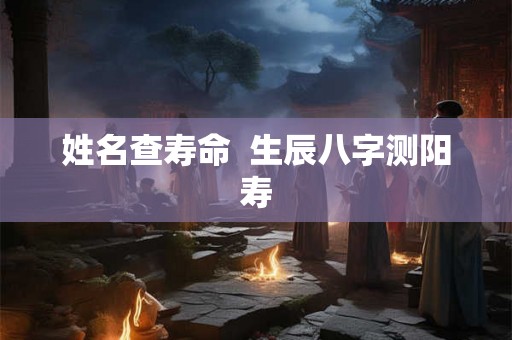姓名查寿命 生辰八字测阳寿 姓名查寿命 生辰八字测阳寿