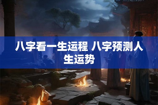 八字看一生运程 八字预测人生运势 八字看一生运程 八字预测人生运势