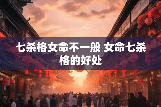七杀格女命不一般 女命七杀格的好处 七杀格女命不一般 女命七杀格的好处