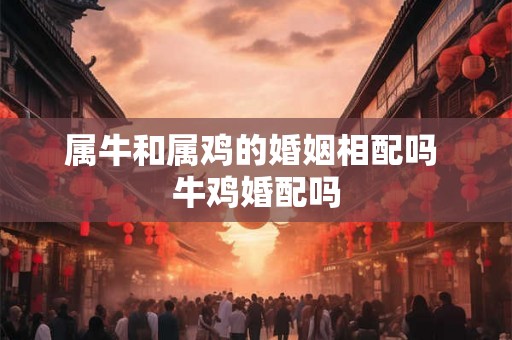 属牛和属鸡的婚姻相配吗 牛鸡婚配吗