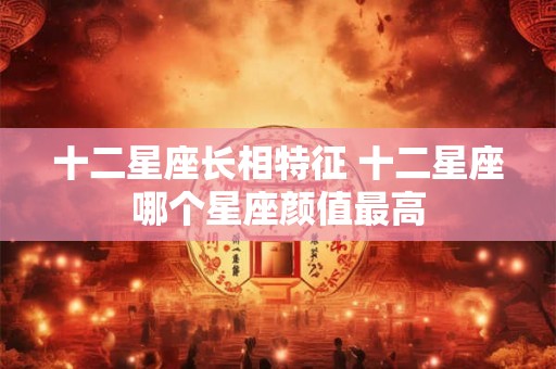 十二星座长相特征 十二星座哪个星座颜值最高 十二星座长相特征 十二星座哪个星座颜值最高