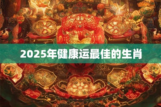 2025年健康运最佳的生肖 2025年健康运最佳的生肖