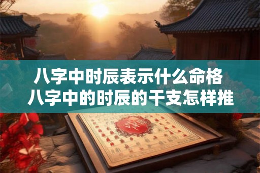 八字中时辰表示什么命格 八字中的时辰的干支怎样推算