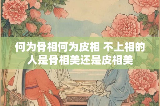 何为骨相何为皮相 不上相的人是骨相美还是皮相美 何为骨相何为皮相 不上相的人是骨相美还是皮相美