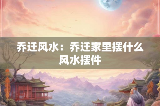 乔迁风水:乔迁家里摆什么风水摆件 乔迁风水:乔迁家里摆什么风水摆件