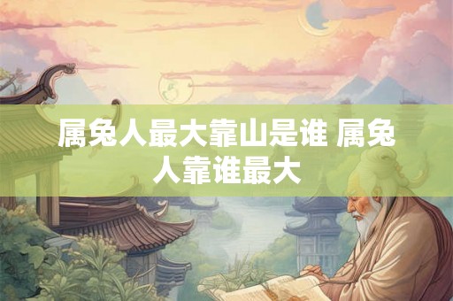 属兔人最大靠山是谁 属兔人靠谁最大 属兔人最大靠山是谁 属兔人靠谁最大