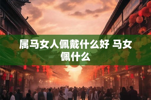 属马女人佩戴什么好 马女佩什么 属马女人佩戴什么好 马女佩什么