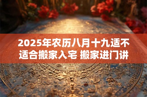 2025年农历八月十九适不适合搬家入宅 搬家进门讲究 2025年农历八月十九适不适合搬家入宅 搬家进门讲究