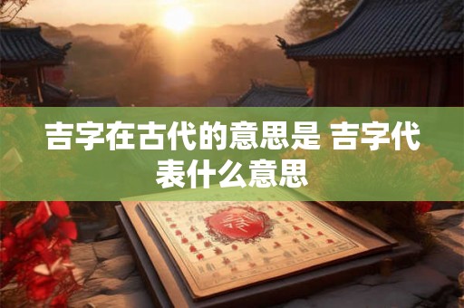 吉字在古代的意思是 吉字代表什么意思 吉字在古代的意思是 吉字代表什么意思
