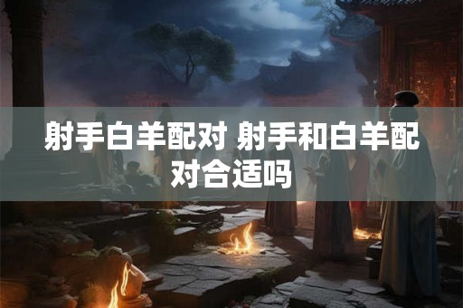 射手白羊配对 射手和白羊配对合适吗 射手白羊配对 射手和白羊配对合适吗