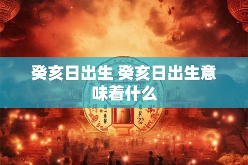 癸亥日出生 癸亥日出生意味着什么 癸亥日出生 癸亥日出生意味着什么