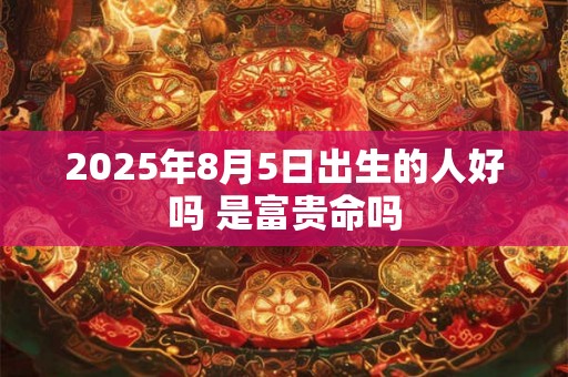 2025年8月5日出生的人好吗 是富贵命吗 2025年8月5日出生的人好吗 是富贵命吗