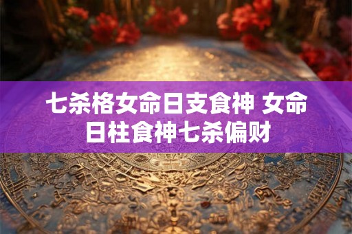 七杀格女命日支食神 女命日柱食神七杀偏财 七杀格女命日支食神 女命日柱食神七杀偏财