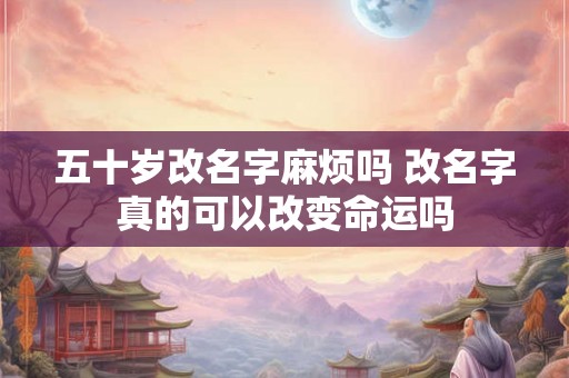 五十岁改名字麻烦吗 改名字真的可以改变命运吗 五十岁改名字麻烦吗 改名字真的可以改变命运吗