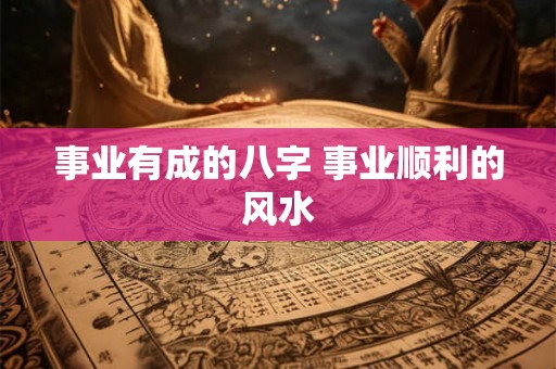 事业有成的八字 事业顺利的风水 事业有成的八字 事业顺利的风水