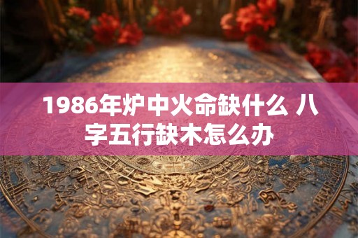 1986年炉中火命缺什么 八字五行缺木怎么办 1986年炉中火命缺什么 八字五行缺木怎么办
