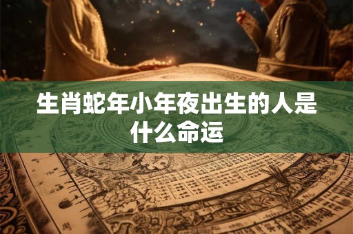 生肖蛇年小年夜出生的人是什么命运 生肖蛇年小年夜出生的人是什么命运