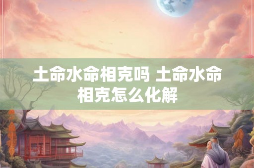 土命水命相克吗 土命水命相克怎么化解 土命水命相克吗 土命水命相克怎么化解