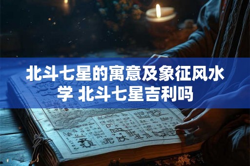 北斗七星的寓意及象征风水学 北斗七星吉利吗 北斗七星的寓意及象征风水学 北斗七星吉利吗