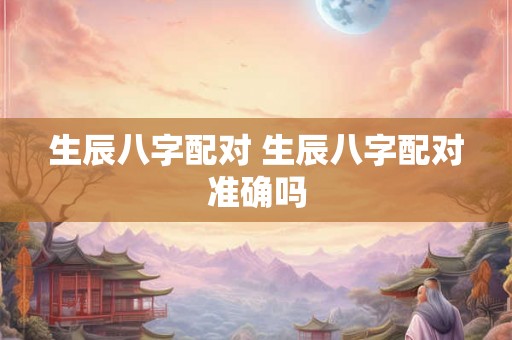 生辰八字配对 生辰八字配对准确吗 生辰八字配对 生辰八字配对准确吗
