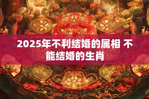 2025年不利结婚的属相 不能结婚的生肖 2025年不利结婚的属相 不能结婚的生肖