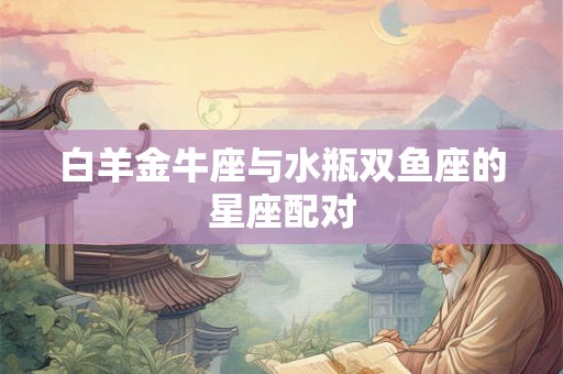 白羊金牛座与水瓶双鱼座的星座配对 白羊金牛座与水瓶双鱼座的星座配对