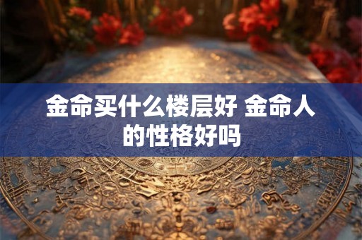 金命买什么楼层好 金命人的性格好吗 金命买什么楼层好 金命人的性格好吗
