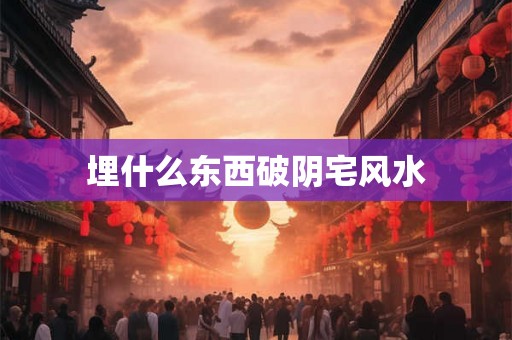 埋什么东西破阴宅风水 埋什么东西破阴宅风水