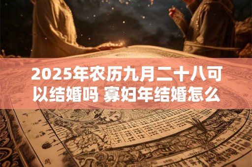 2025年农历九月二十八可以结婚吗 寡妇年结婚怎么破解 2025年农历九月二十八可以结婚吗 寡妇年结婚怎么破解