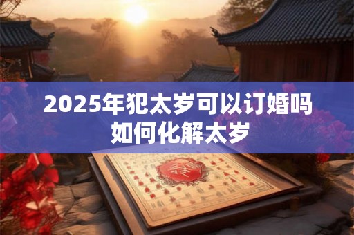2025年犯太岁可以订婚吗 如何化解太岁 2025年犯太岁可以订婚吗 如何化解太岁