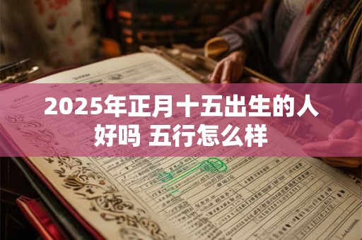 2025年正月十五出生的人好吗 五行怎么样 2025年正月十五出生的人好吗 五行怎么样