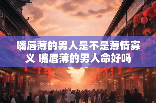 嘴唇薄的男人是不是薄情寡义 嘴唇薄的男人命好吗 嘴唇薄的男人是不是薄情寡义 嘴唇薄的男人命好吗