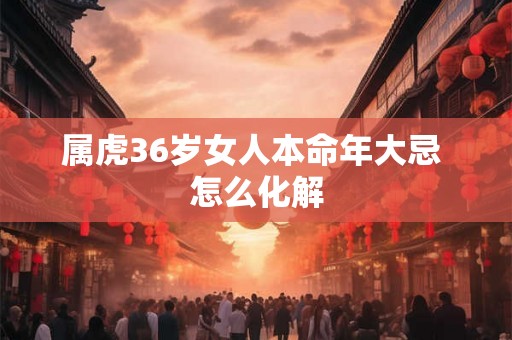 属虎36岁女人本命年大忌 怎么化解 属虎36岁女人本命年大忌 怎么化解