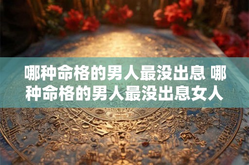 哪种命格的男人最没出息 哪种命格的男人最没出息女人 哪种命格的男人最没出息 哪种命格的男人最没出息女人