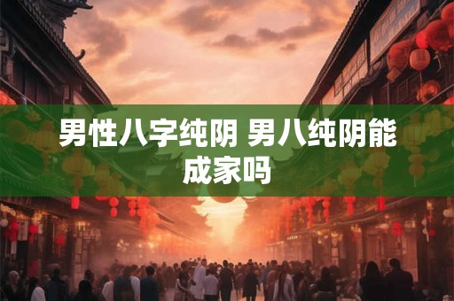 男性八字纯阴 男八纯阴能成家吗 男性八字纯阴 男八纯阴能成家吗