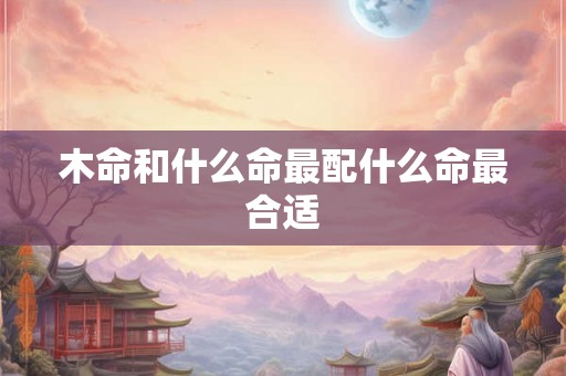木命和什么命最配什么命最合适 木命和什么命最配什么命最合适