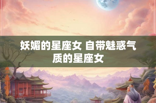 妖媚的星座女 自带魅惑气质的星座女 妖媚的星座女 自带魅惑气质的星座女