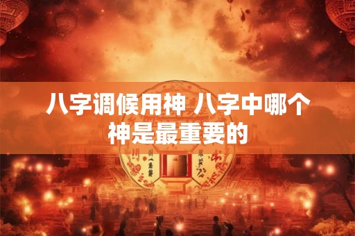 八字调候用神 八字中哪个神是最重要的 八字调候用神 八字中哪个神是最重要的
