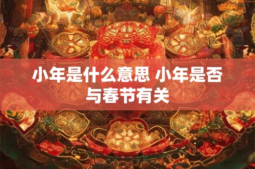 小年是什么意思 小年是否与春节有关 小年是什么意思 小年是否与春节有关