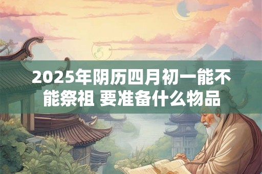 2025年阴历四月初一能不能祭祖 要准备什么物品 2025年阴历四月初一能不能祭祖 要准备什么物品