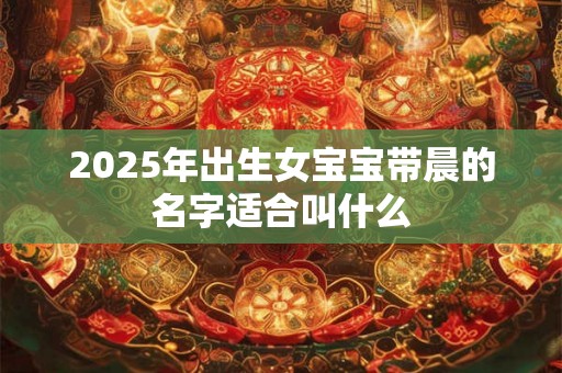 2025年出生女宝宝带晨的名字适合叫什么 2025年出生女宝宝带晨的名字适合叫什么