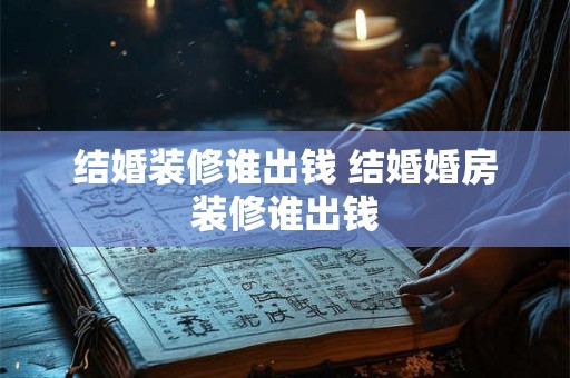 结婚装修谁出钱 结婚婚房装修谁出钱 结婚装修谁出钱 结婚婚房装修谁出钱