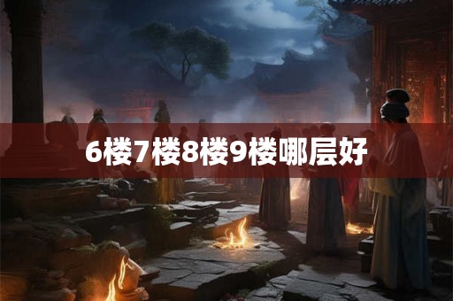 6楼7楼8楼9楼哪层好 6楼7楼8楼9楼哪层好