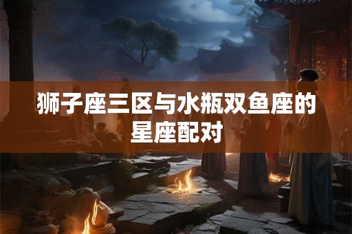 狮子座三区与水瓶双鱼座的星座配对 狮子座三区与水瓶双鱼座的星座配对