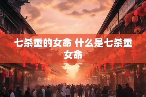 七杀重的女命 什么是七杀重女命 七杀重的女命 什么是七杀重女命